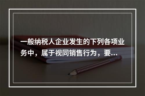 一般纳税人企业发生的下列各项业务中，属于视同销售行为，要计算