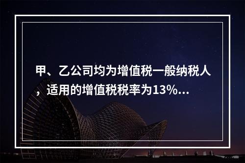 甲、乙公司均为增值税一般纳税人，适用的增值税税率为13％。2