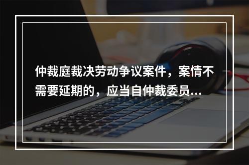 仲裁庭裁决劳动争议案件，案情不需要延期的，应当自仲裁委员会受