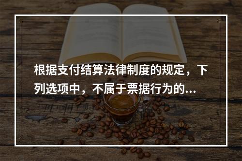 根据支付结算法律制度的规定，下列选项中，不属于票据行为的是（