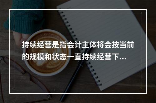 持续经营是指会计主体将会按当前的规模和状态一直持续经营下去，