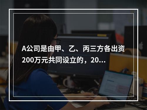 A公司是由甲、乙、丙三方各出资200万元共同设立的，2019