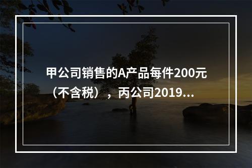 甲公司销售的A产品每件200元（不含税），丙公司2019年1