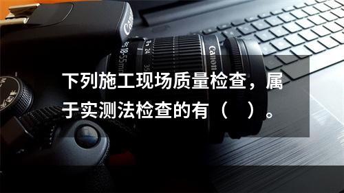 下列施工现场质量检查，属于实测法检查的有（　）。