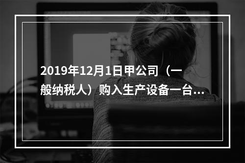 2019年12月1日甲公司（一般纳税人）购入生产设备一台，支