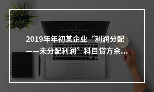 2019年年初某企业“利润分配——未分配利润”科目贷方余额为