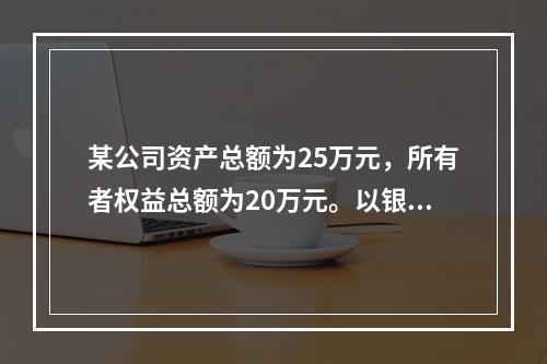 某公司资产总额为25万元，所有者权益总额为20万元。以银行存