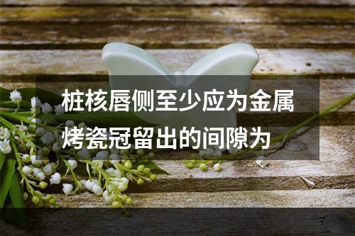 桩核唇侧至少应为金属烤瓷冠留出的间隙为