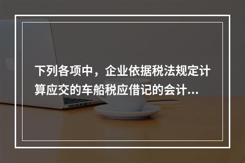 下列各项中，企业依据税法规定计算应交的车船税应借记的会计科目