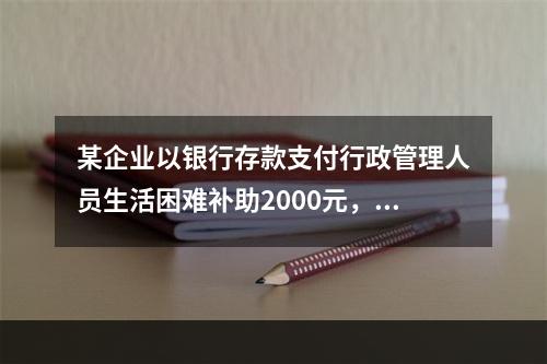 某企业以银行存款支付行政管理人员生活困难补助2000元，下列