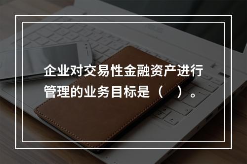 企业对交易性金融资产进行管理的业务目标是（　）。