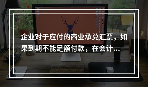 企业对于应付的商业承兑汇票，如果到期不能足额付款，在会计处理