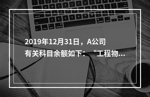 2019年12月31日，A公司有关科目余额如下：“工程物资”