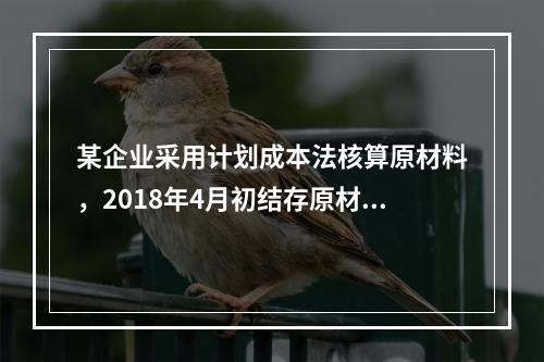 某企业采用计划成本法核算原材料，2018年4月初结存原材料计