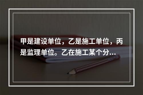 甲是建设单位，乙是施工单位，丙是监理单位。乙在施工某个分项工