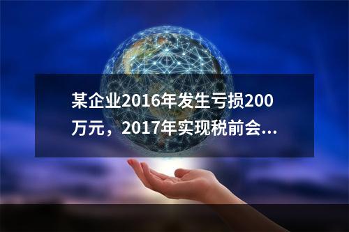 某企业2016年发生亏损200万元，2017年实现税前会计利