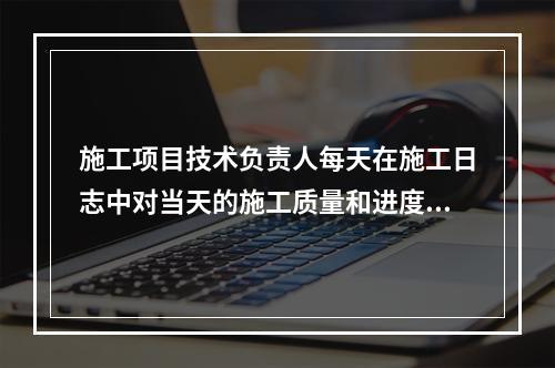 施工项目技术负责人每天在施工日志中对当天的施工质量和进度情况