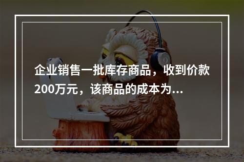 企业销售一批库存商品，收到价款200万元，该商品的成本为17