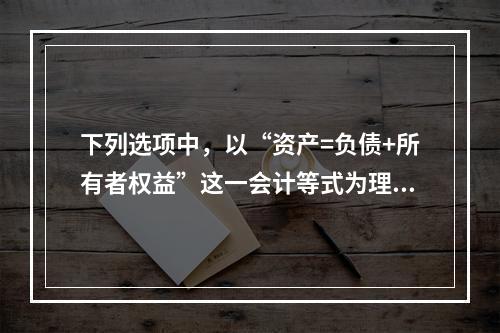 下列选项中，以“资产=负债+所有者权益”这一会计等式为理论依