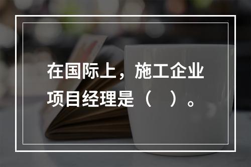 在国际上，施工企业项目经理是（　）。