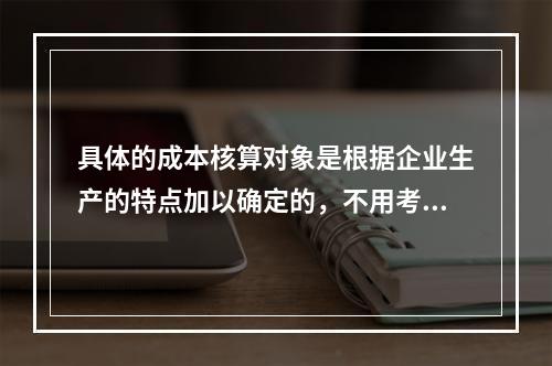 具体的成本核算对象是根据企业生产的特点加以确定的，不用考虑成