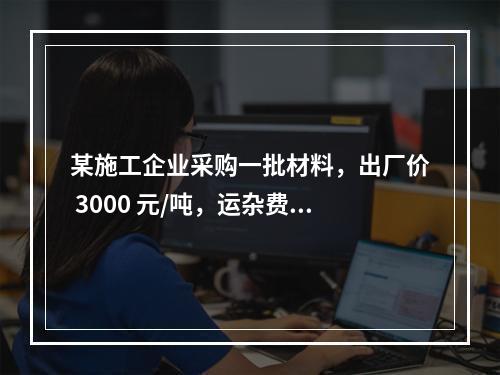 某施工企业采购一批材料，出厂价 3000 元/吨，运杂费是材