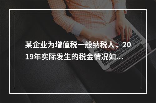 某企业为增值税一般纳税人，2019年实际发生的税金情况如下：