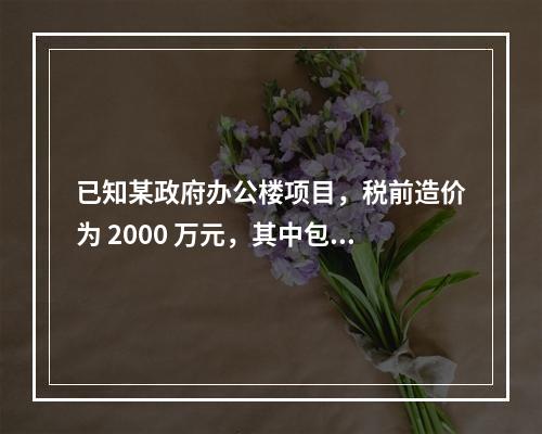 已知某政府办公楼项目，税前造价为 2000 万元，其中包含增