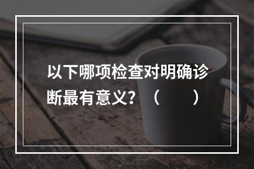 以下哪项检查对明确诊断最有意义？（　　）