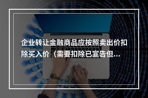 企业转让金融商品应按照卖出价扣除买入价（需要扣除已宣告但尚未