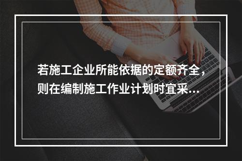 若施工企业所能依据的定额齐全，则在编制施工作业计划时宜采用的