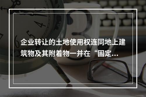 企业转让的土地使用权连同地上建筑物及其附着物一并在“固定资产