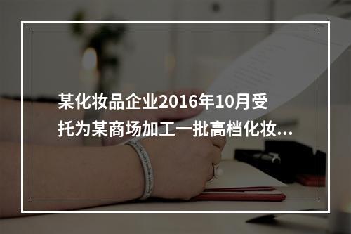 某化妆品企业2016年10月受托为某商场加工一批高档化妆品，