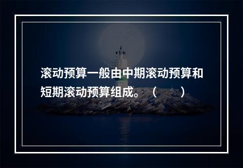 滚动预算一般由中期滚动预算和短期滚动预算组成。（　　）