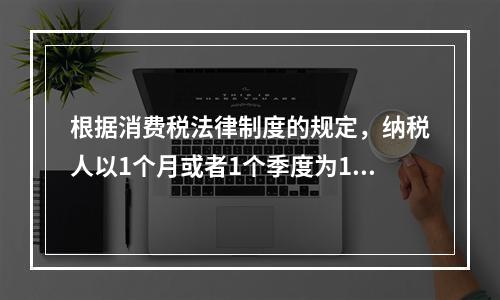 根据消费税法律制度的规定，纳税人以1个月或者1个季度为1个纳