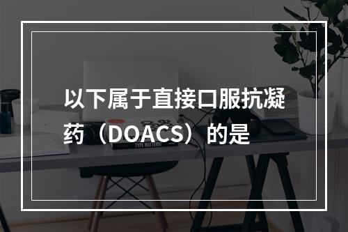 以下属于直接口服抗凝药（DOACS）的是