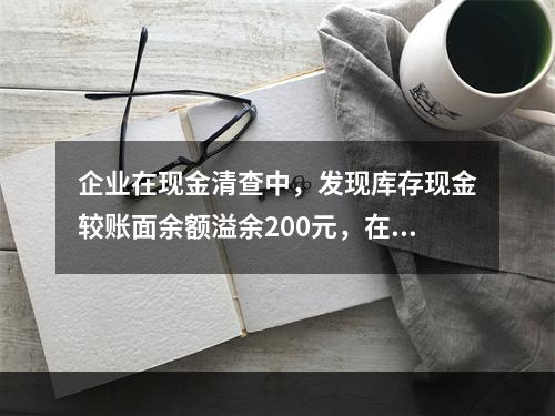 企业在现金清查中，发现库存现金较账面余额溢余200元，在未经