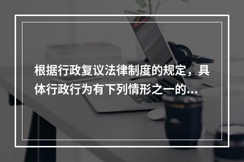 根据行政复议法律制度的规定，具体行政行为有下列情形之一的，决