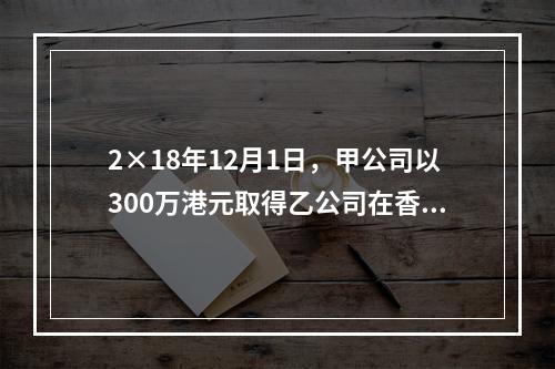 2×18年12月1日，甲公司以300万港元取得乙公司在香港联