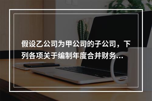 假设乙公司为甲公司的子公司，下列各项关于编制年度合并财务报表