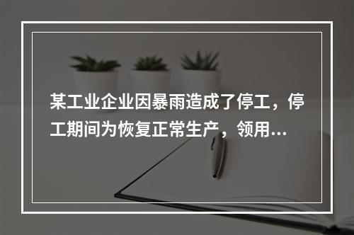 某工业企业因暴雨造成了停工，停工期间为恢复正常生产，领用原材