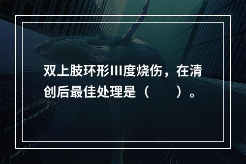 双上肢环形Ⅲ度烧伤，在清创后最佳处理是（　　）。