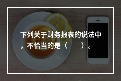 下列关于财务报表的说法中，不恰当的是（　　）。