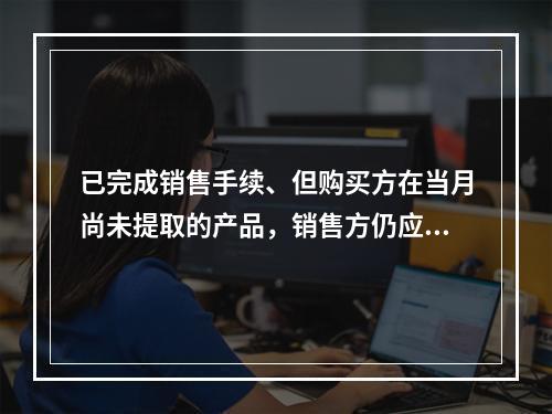 已完成销售手续、但购买方在当月尚未提取的产品，销售方仍应作为