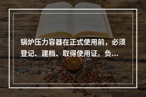 锅炉压力容器在正式使用前，必须登记、建档、取得使用证。负责登