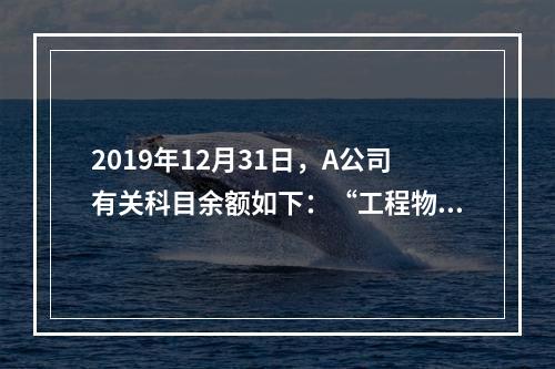 2019年12月31日，A公司有关科目余额如下：“工程物资”