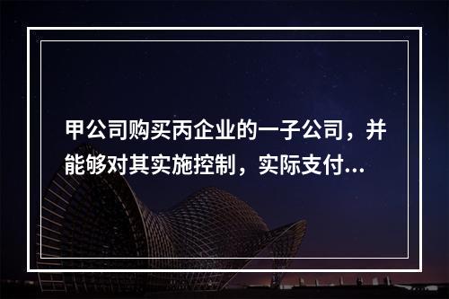 甲公司购买丙企业的一子公司，并能够对其实施控制，实际支付价款