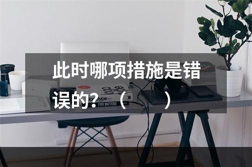 此时哪项措施是错误的？（　　）