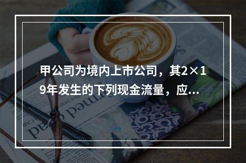 甲公司为境内上市公司，其2×19年发生的下列现金流量，应该作