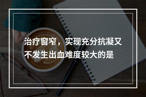 治疗窗窄，实现充分抗凝又不发生出血难度较大的是